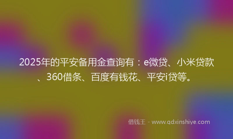 2025年的平安备用金查询有：e微贷、小米贷款、360借条、百度有钱花、平安i贷等。