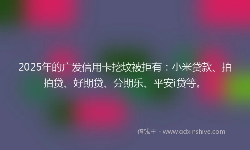 2025年的广发信用卡挖坟被拒有:小米贷款、拍拍贷、好期贷、分期乐、平安i贷等。