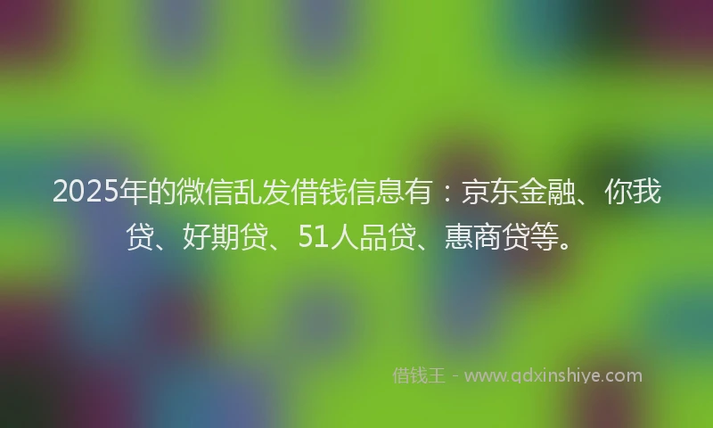 2025年的微信乱发借钱信息有：京东金融、你我贷、好期贷、51人品贷、惠商贷等。