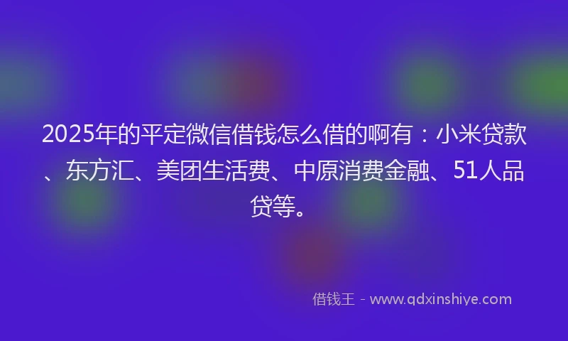 2025年的平定微信借钱怎么借的啊有：小米贷款、东方汇、美团生活费、中原消费金融、51人品贷等。