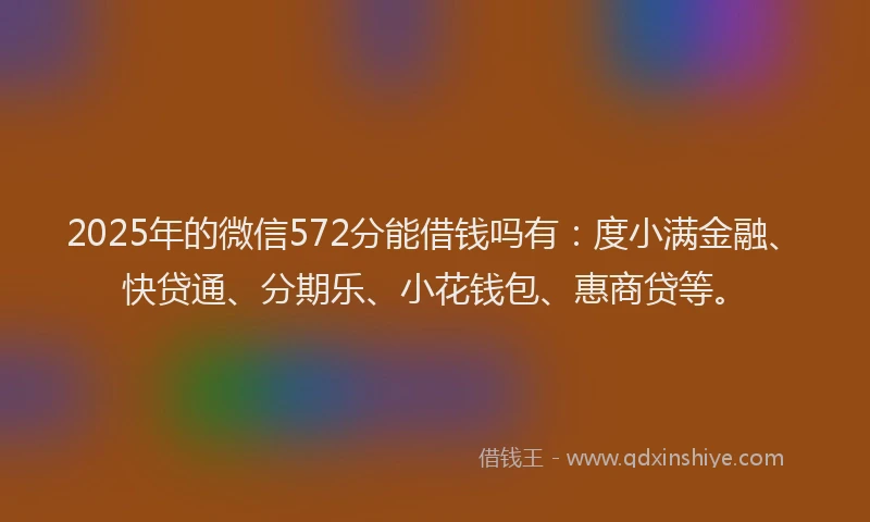 2025年的微信572分能借钱吗有：度小满金融、快贷通、分期乐、小花钱包、惠商贷等。