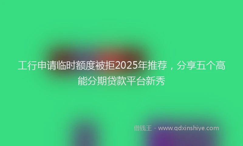 工行申请临时额度被拒2025年推荐，分享五个高能分期贷款平台新秀