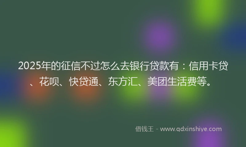 2025年的征信不过怎么去银行贷款有：信用卡贷、花呗、快贷通、东方汇、美团生活费等。
