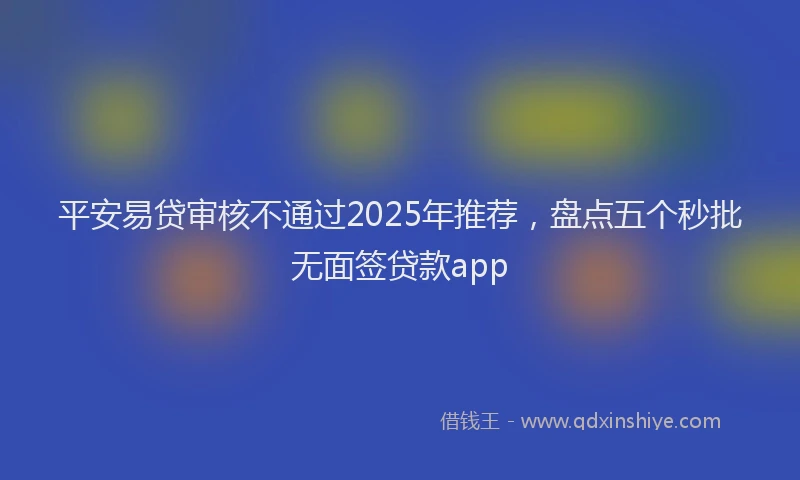 平安易贷审核不通过2025年推荐，盘点五个秒批无面签贷款app