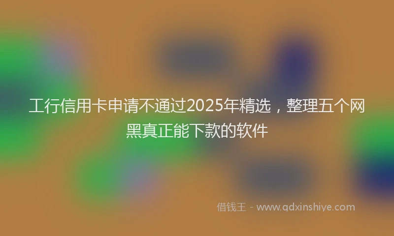 工行信用卡申请不通过2025年精选，整理五个网黑真正能下款的软件