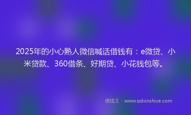 2025年的小心熟人微信喊话借钱有：e微贷、小米贷款、360借条、好期贷、小花钱包等。