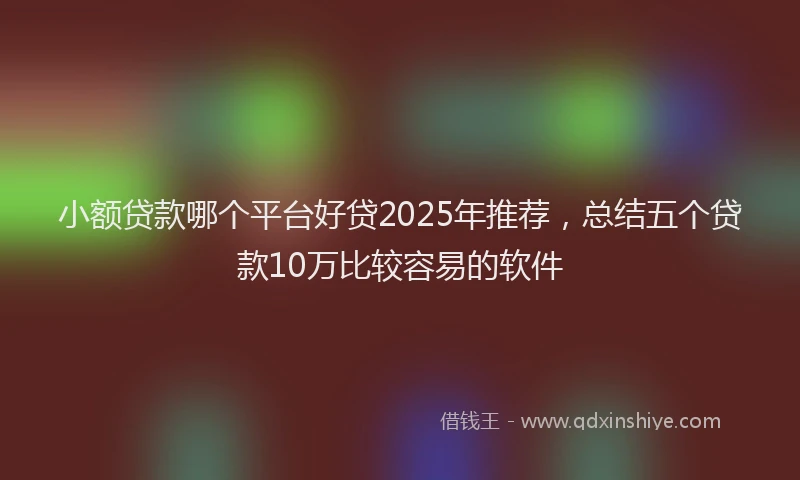 小额贷款哪个平台好贷2025年推荐，总结五个贷款10万比较容易的软件