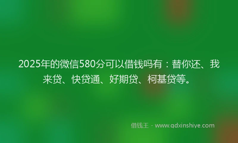 2025年的微信580分可以借钱吗有：替你还、我来贷、快贷通、好期贷、柯基贷等。