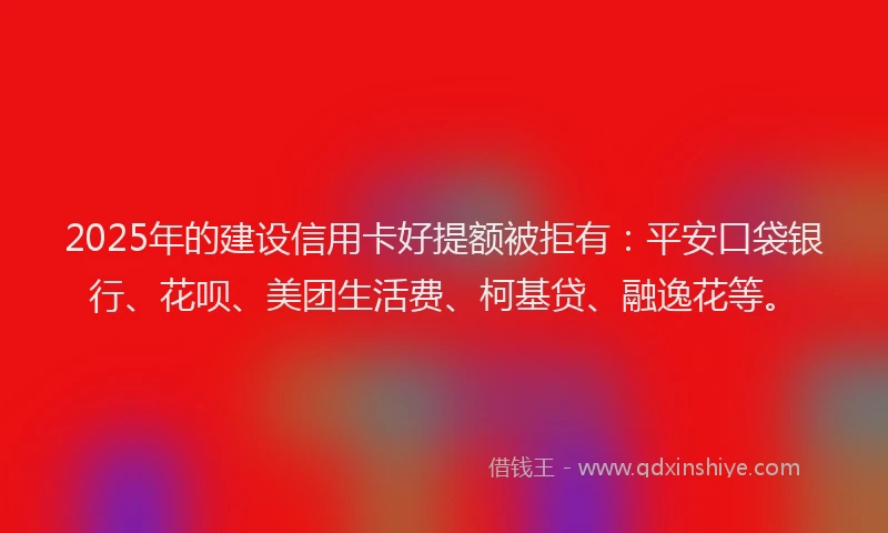 2025年的建设信用卡好提额被拒有：平安口袋银行、花呗、美团生活费、柯基贷、融逸花等。