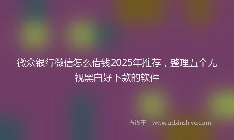 微众银行微信怎么借钱2025年推荐，整理五个无视黑白好下款的软件