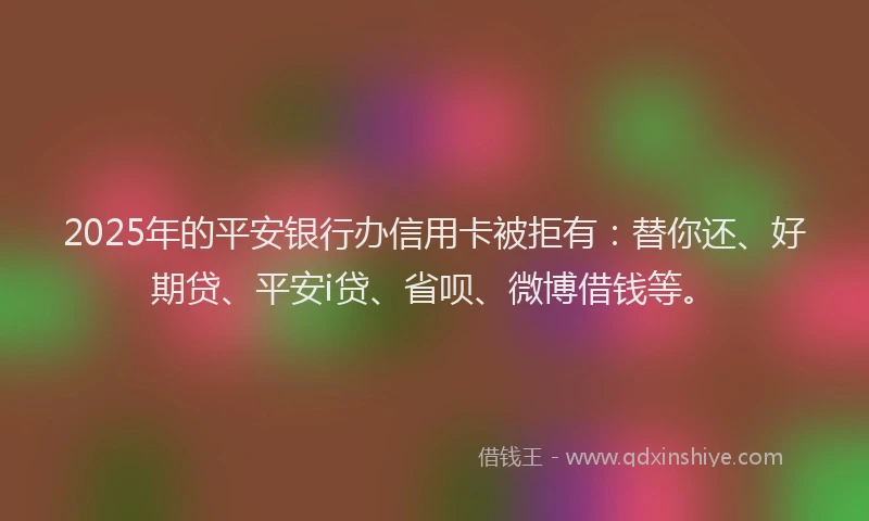 2025年的平安银行办信用卡被拒有：替你还、好期贷、平安i贷、省呗、微博借钱等。