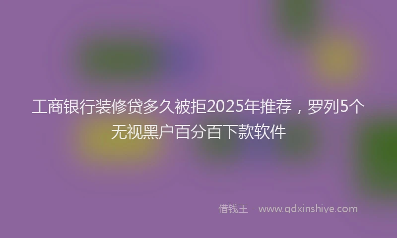 工商银行装修贷多久被拒2025年推荐，罗列5个无视黑户百分百下款软件