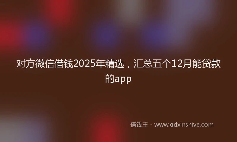 对方微信借钱2025年精选，汇总五个12月能贷款的app