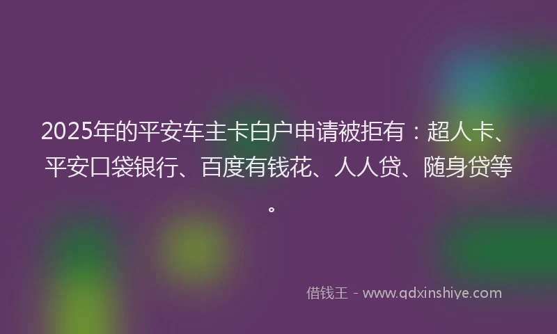2025年的平安车主卡白户申请被拒有：超人卡、平安口袋银行、百度有钱花、人人贷、随身贷等。