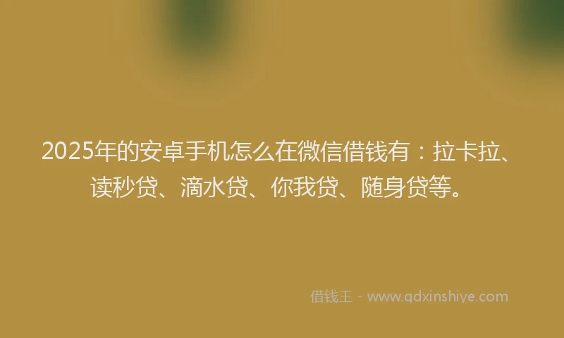 2025年的安卓手机怎么在微信借钱有：拉卡拉、读秒贷、滴水贷、你我贷、随身贷等。