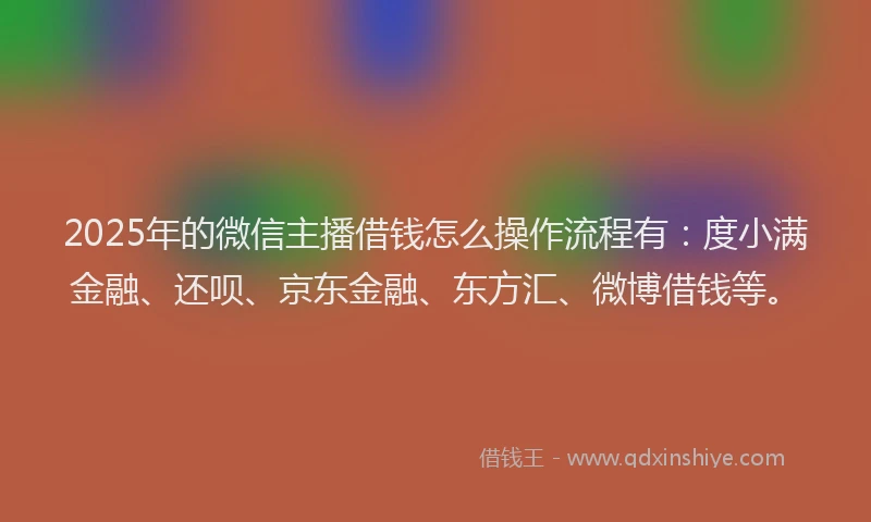 2025年的微信主播借钱怎么操作流程有：度小满金融、还呗、京东金融、东方汇、微博借钱等。