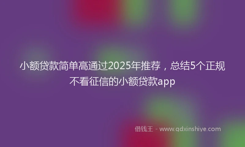 小额贷款简单高通过2025年推荐，总结5个正规不看征信的小额贷款app