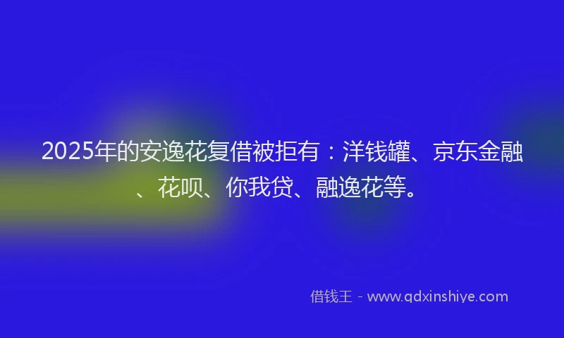 2025年的安逸花复借被拒有：洋钱罐、京东金融、花呗、你我贷、融逸花等。
