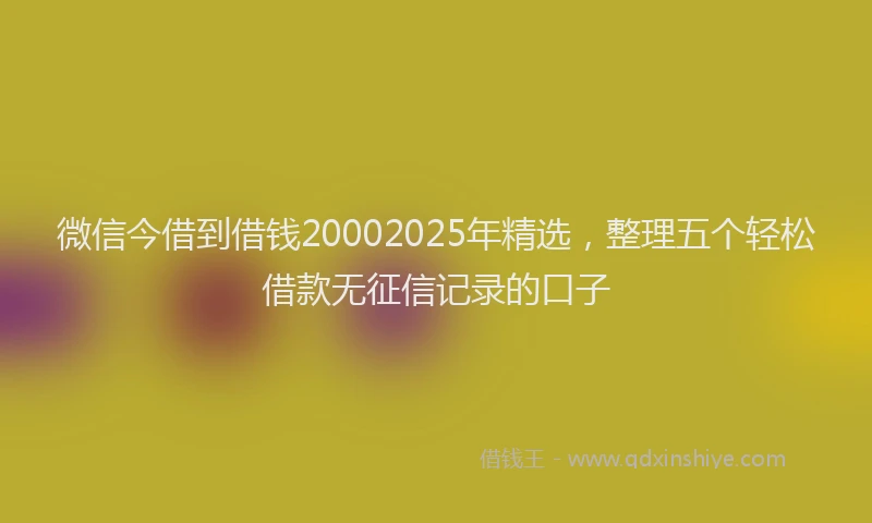 微信今借到借钱20002025年精选，整理五个轻松借款无征信记录的口子