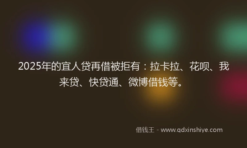2025年的宜人贷再借被拒有：拉卡拉、花呗、我来贷、快贷通、微博借钱等。