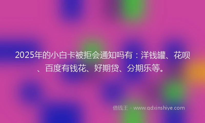 2025年的小白卡被拒会通知吗有：洋钱罐、花呗、百度有钱花、好期贷、分期乐等。