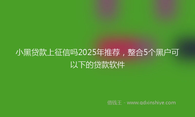 小黑贷款上征信吗2025年推荐，整合5个黑户可以下的贷款软件