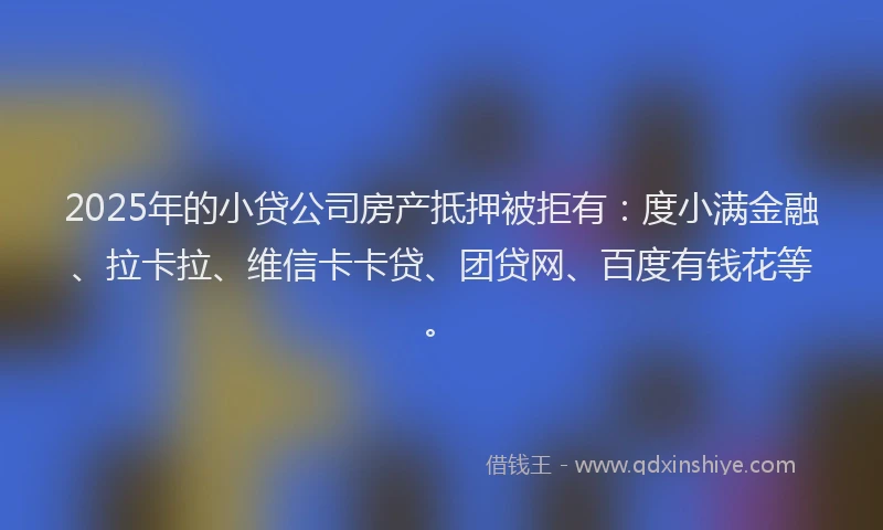 2025年的小贷公司房产抵押被拒有：度小满金融、拉卡拉、维信卡卡贷、团贷网、百度有钱花等。