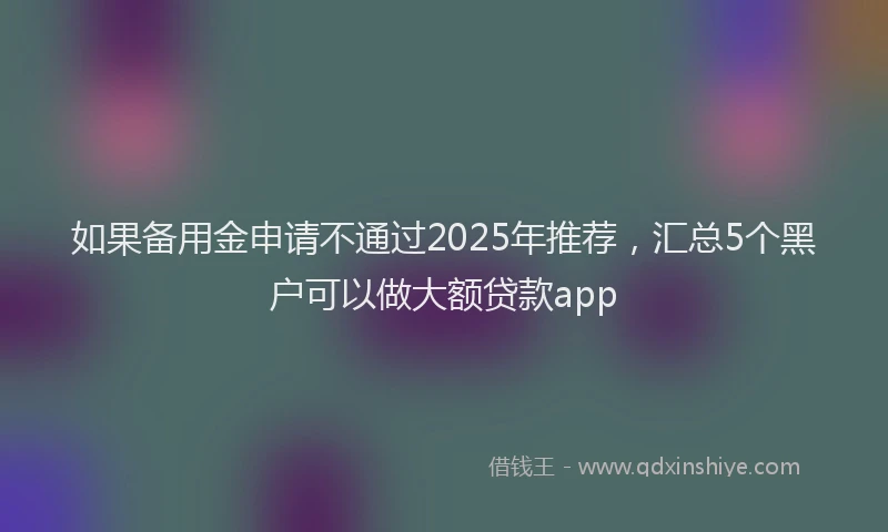 如果备用金申请不通过2025年推荐，汇总5个黑户可以做大额贷款app