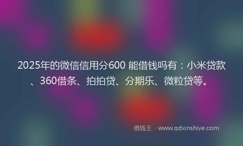 2025年的微信信用分600 能借钱吗有：小米贷款、360借条、拍拍贷、分期乐、微粒贷等。