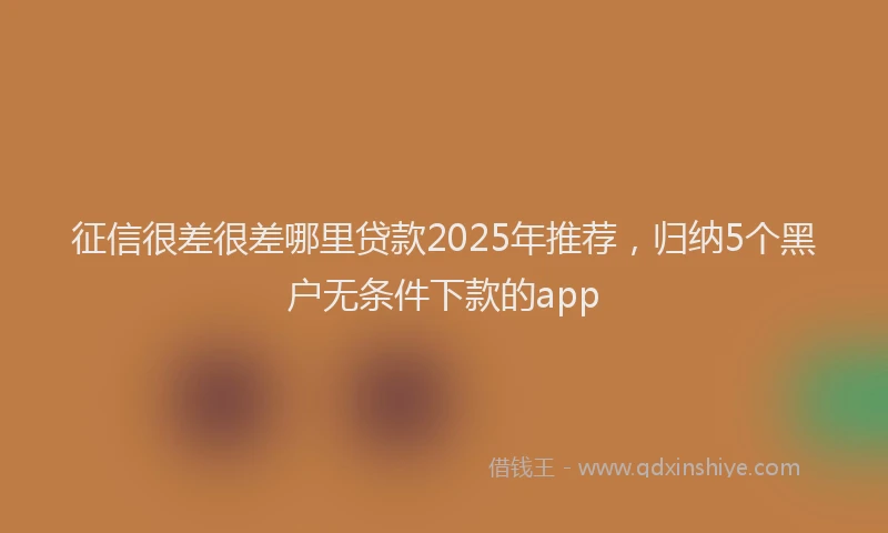 征信很差很差哪里贷款2025年推荐，归纳5个黑户无条件下款的app