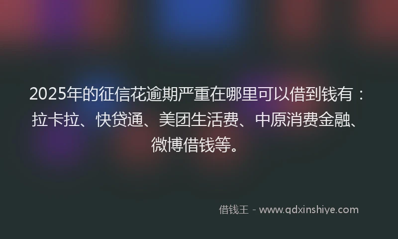2025年的征信花逾期严重在哪里可以借到钱有：拉卡拉、快贷通、美团生活费、中原消费金融、微博借钱等。