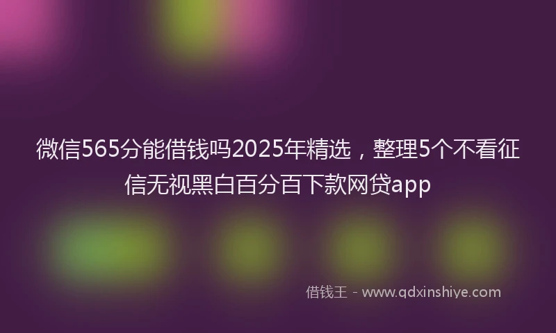 微信565分能借钱吗2025年精选，整理5个不看征信无视黑白百分百下款网贷app