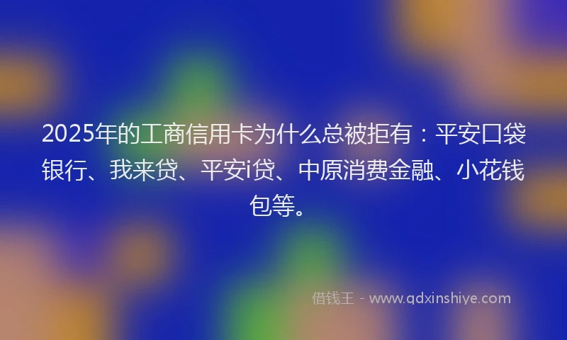 2025年的工商信用卡为什么总被拒有：平安口袋银行、我来贷、平安i贷、中原消费金融、小花钱包等。