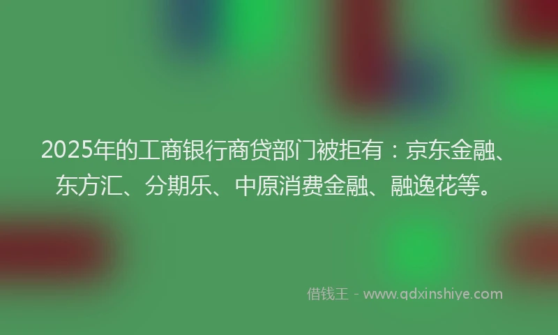 2025年的工商银行商贷部门被拒有：京东金融、东方汇、分期乐、中原消费金融、融逸花等。