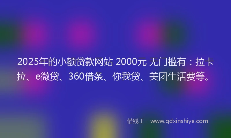 2025年的小额贷款网站 2000元 无门槛有：拉卡拉、e微贷、360借条、你我贷、美团生活费等。