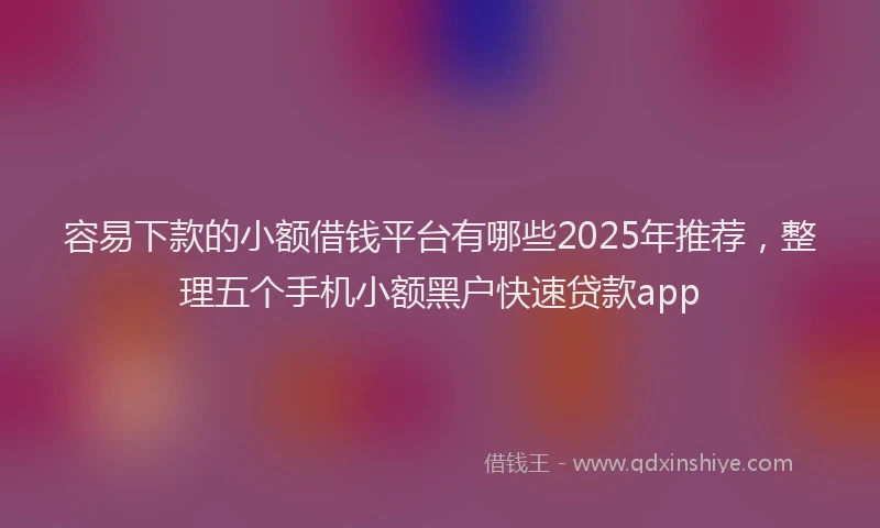 容易下款的小额借钱平台有哪些2025年推荐，整理五个手机小额黑户快速贷款app