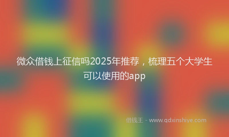 微众借钱上征信吗2025年推荐，梳理五个大学生可以使用的app