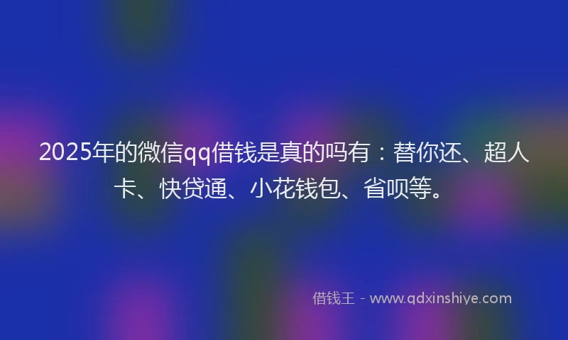 2025年的微信qq借钱是真的吗有：替你还、超人卡、快贷通、小花钱包、省呗等。