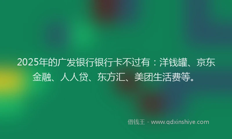 2025年的广发银行银行卡不过有：洋钱罐、京东金融、人人贷、东方汇、美团生活费等。