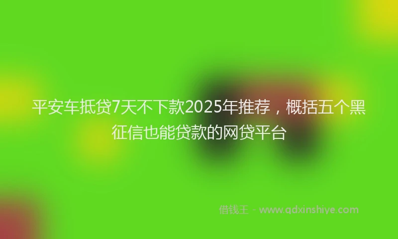 平安车抵贷7天不下款2025年推荐，概括五个黑征信也能贷款的网贷平台