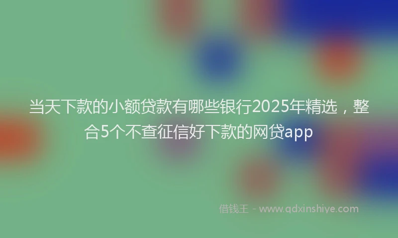 当天下款的小额贷款有哪些银行2025年精选，整合5个不查征信好下款的网贷app