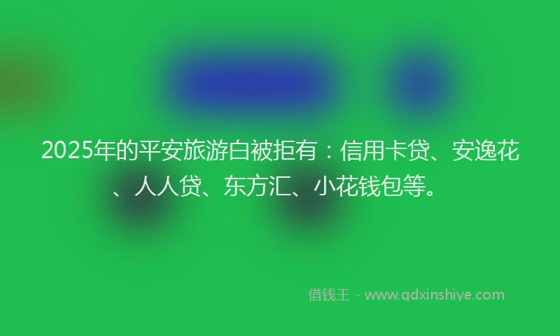 2025年的平安旅游白被拒有：信用卡贷、安逸花、人人贷、东方汇、小花钱包等。
