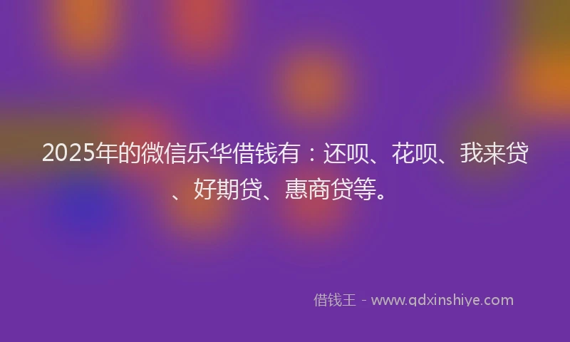 2025年的微信乐华借钱有：还呗、花呗、我来贷、好期贷、惠商贷等。