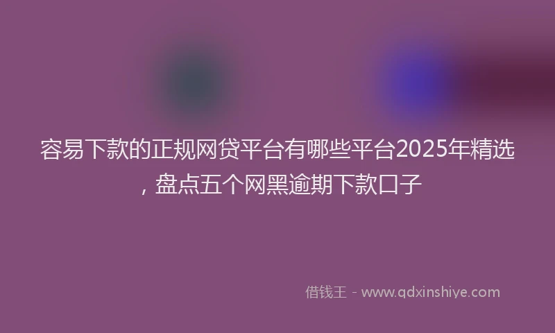 容易下款的正规网贷平台有哪些平台2025年精选，盘点五个网黑逾期下款口子