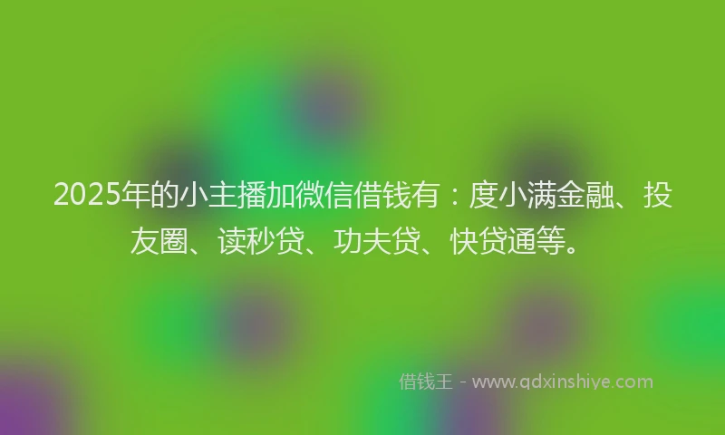 2025年的小主播加微信借钱有：度小满金融、投友圈、读秒贷、功夫贷、快贷通等。