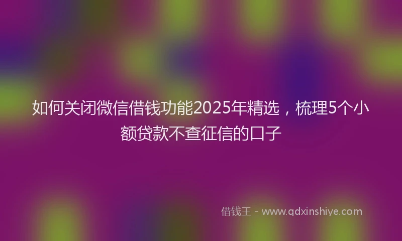 如何关闭微信借钱功能2025年精选，梳理5个小额贷款不查征信的口子