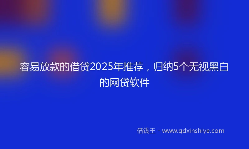 容易放款的借贷2025年推荐，归纳5个无视黑白的网贷软件