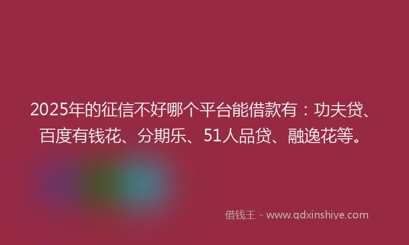 2025年的征信不好哪个平台能借款有：功夫贷、百度有钱花、分期乐、51人品贷、融逸花等。