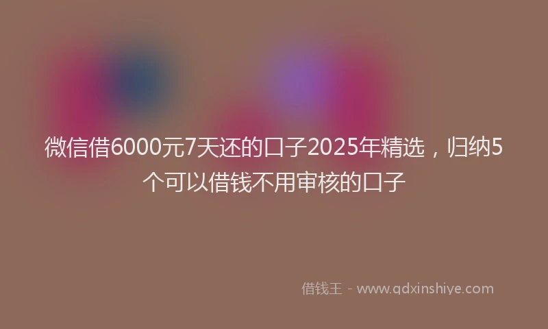 微信借6000元7天还的口子2025年精选，归纳5个可以借钱不用审核的口子