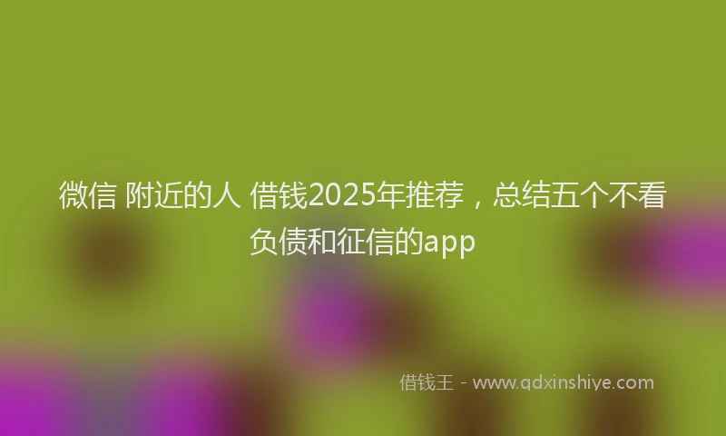 微信 附近的人 借钱2025年推荐，总结五个不看负债和征信的app